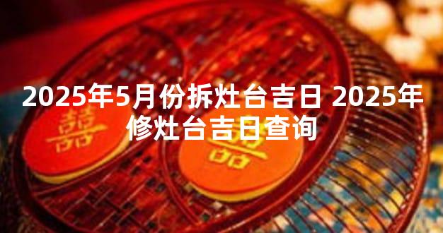 2025年5月份拆灶台吉日 2025年修灶台吉日查询